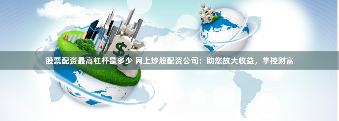 股票配资最高杠杆是多少 网上炒股配资公司：助您放大收益，掌控财富