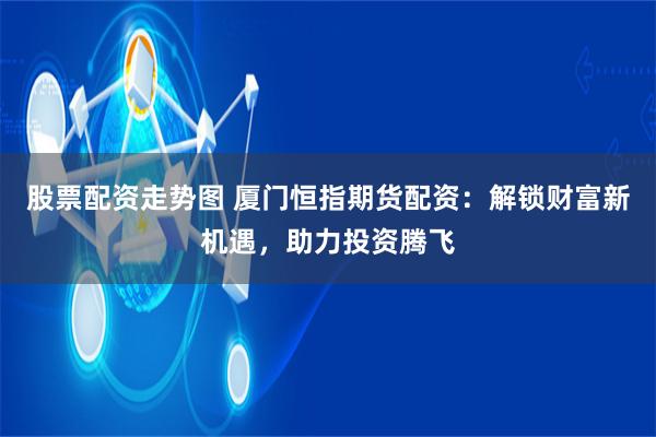股票配资走势图 厦门恒指期货配资：解锁财富新机遇，助力投资腾飞