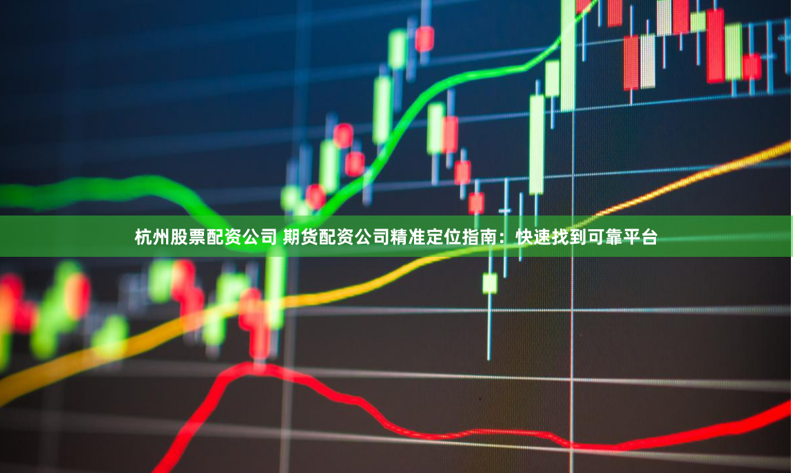 杭州股票配资公司 期货配资公司精准定位指南：快速找到可靠平台
