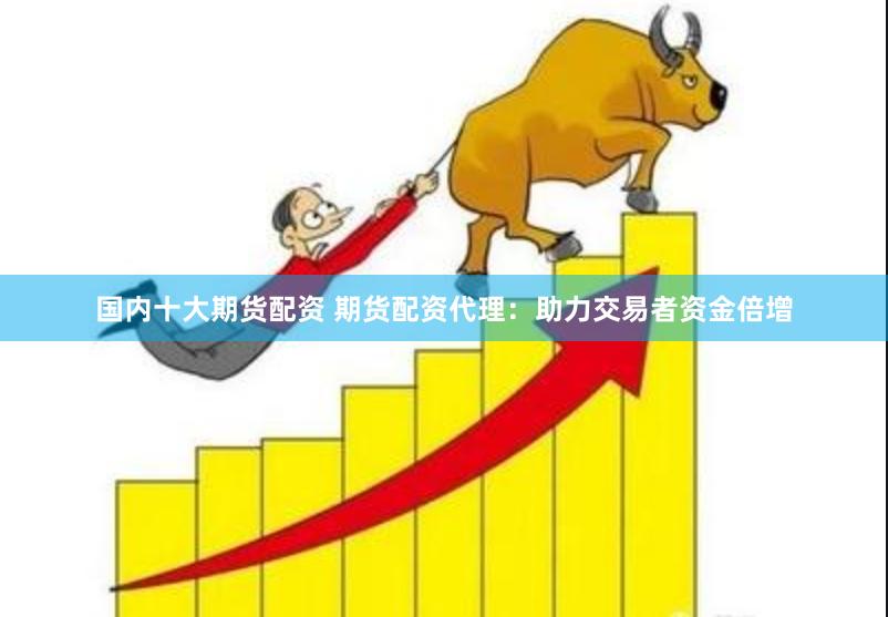 国内十大期货配资 期货配资代理：助力交易者资金倍增