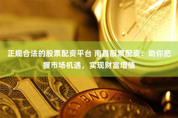 正规合法的股票配资平台 南昌股票配资：助你把握市场机遇，实现财富增值