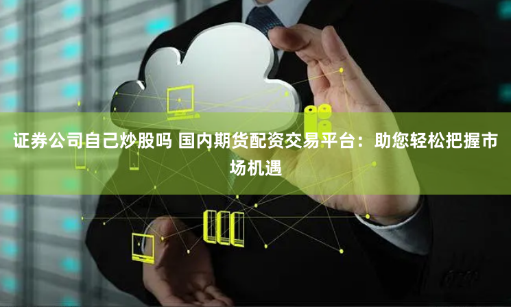 证券公司自己炒股吗 国内期货配资交易平台：助您轻松把握市场机遇