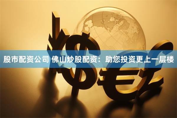 股市配资公司 佛山炒股配资：助您投资更上一层楼