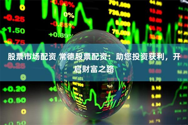 股票市场配资 常德股票配资：助您投资获利，开启财富之路