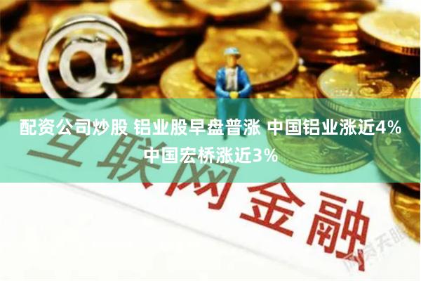 配资公司炒股 铝业股早盘普涨 中国铝业涨近4%中国宏桥涨近3%