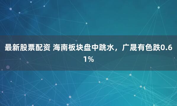 最新股票配资 海南板块盘中跳水，广晟有色跌0.61%