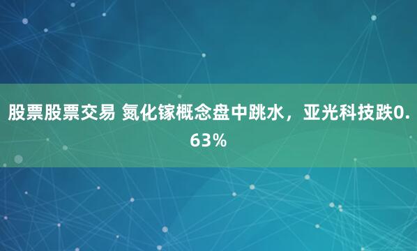 股票股票交易 氮化镓概念盘中跳水，亚光科技跌0.63%