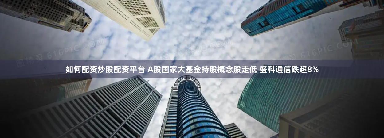如何配资炒股配资平台 A股国家大基金持股概念股走低 盛科通信跌超8%