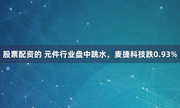 股票配资的 元件行业盘中跳水，麦捷科技跌0.93%