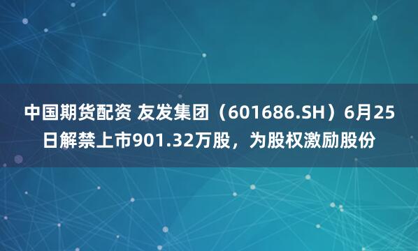 中国期货配资 友发集团（601686.SH）6月25日解禁上市901.32万股，为股权激励股份