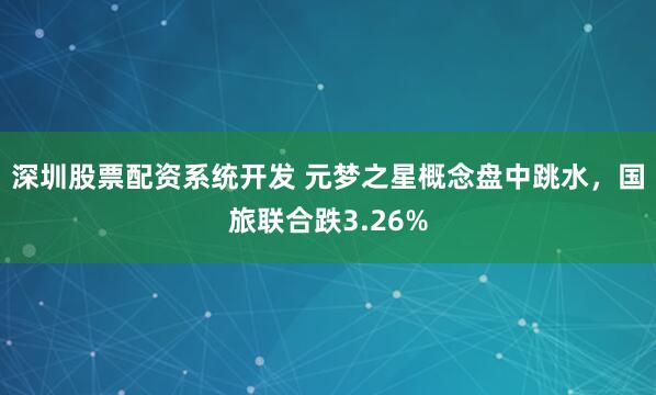 深圳股票配资系统开发 元梦之星概念盘中跳水，国旅联合跌3.26%