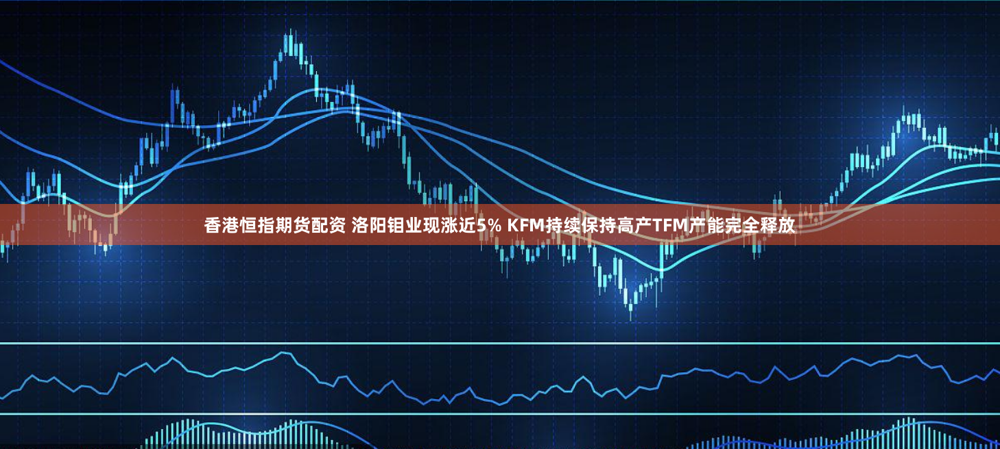 香港恒指期货配资 洛阳钼业现涨近5% KFM持续保持高产TFM产能完全释放