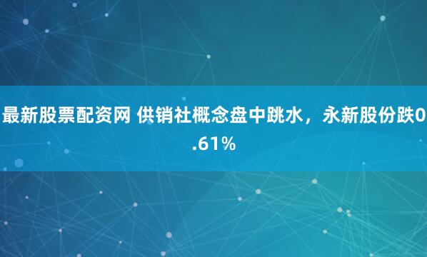 最新股票配资网 供销社概念盘中跳水，永新股份跌0.61%