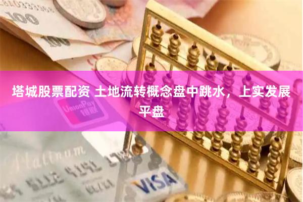 塔城股票配资 土地流转概念盘中跳水，上实发展平盘