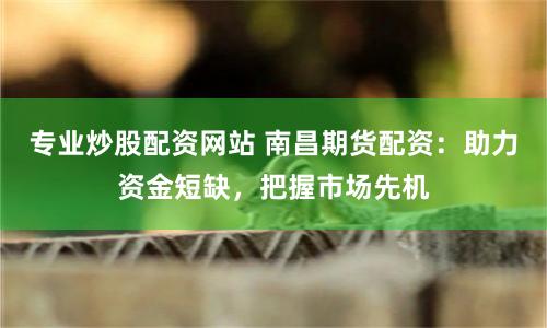 专业炒股配资网站 南昌期货配资：助力资金短缺，把握市场先机