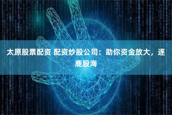 太原股票配资 配资炒股公司:助你资金放大,逐鹿股海