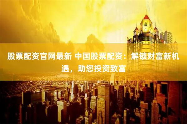 股票配资官网最新 中国股票配资:解锁财富新机遇,助您投资致富