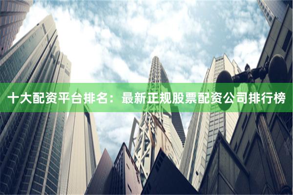 十大配资平台排名：最新正规股票配资公司排行榜
