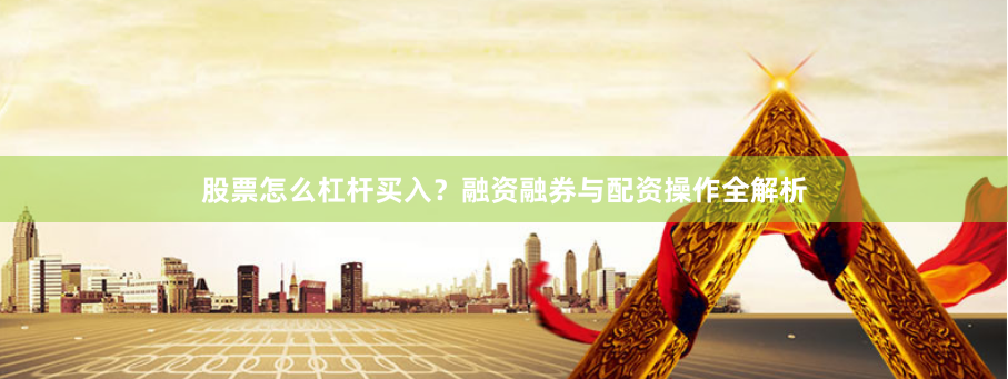 股票怎么杠杆买入？融资融券与配资操作全解析