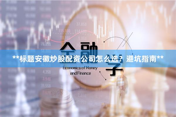 **标题安徽炒股配资公司怎么选？避坑指南**